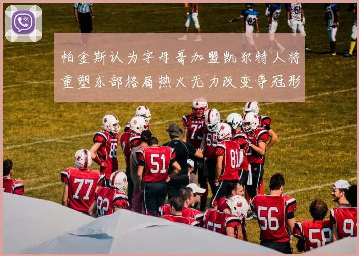 帕金斯认为字母哥加盟凯尔特人将重塑东部格局热火无力改变争冠形势